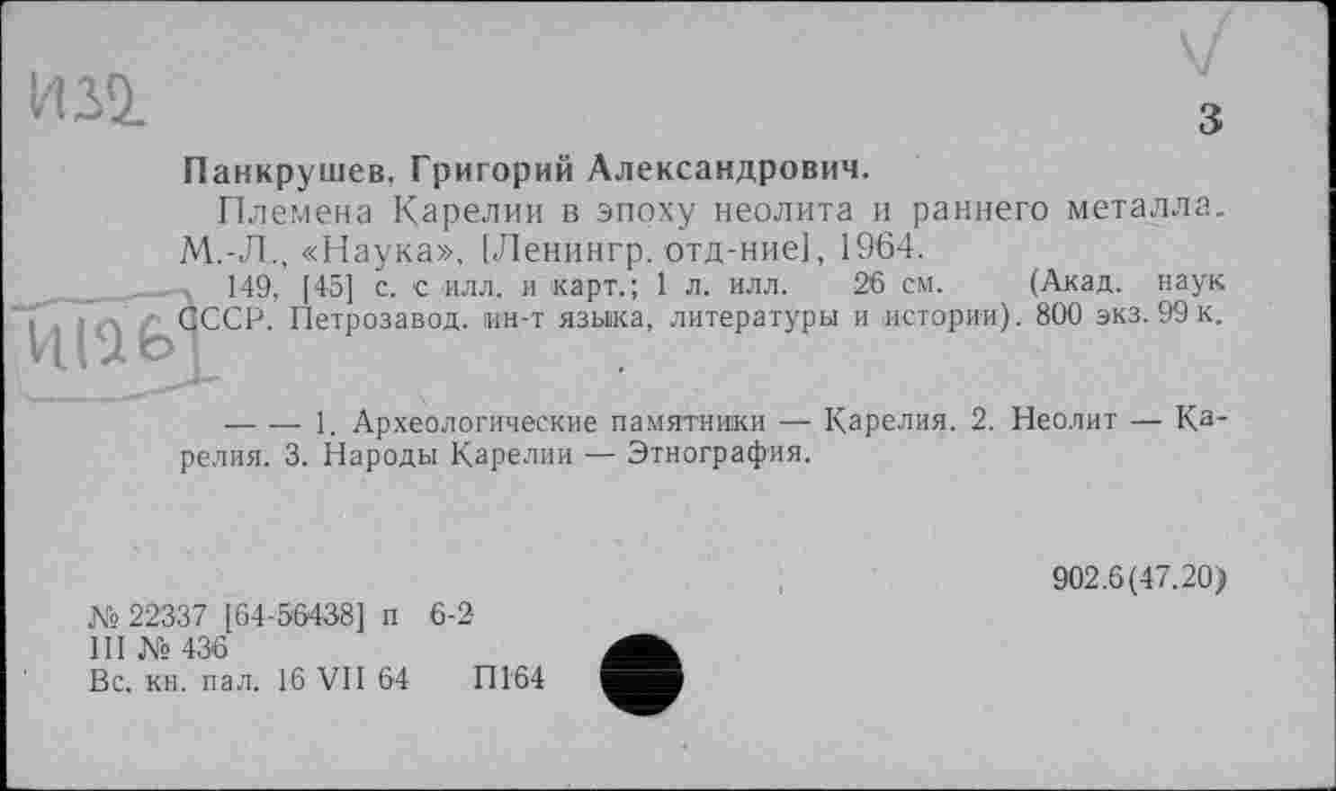 ﻿И Лі
з
Панкрушев, Григорий Александрович.
Племена Карелии в эпоху неолита и раннего металла.
М.-Л., «Наука», [Ленингр. отд-ние], 1964.
149, [45] с. с илл. и карт.; 1 л. илл. 26 см. (Акад, наук Ї , ; -, / QCCP. Петрозавод. ин-т языка, литературы и истории). 800 экз. 99 к.
— — 1. Археологические памятники — Карелия. 2. Неолит — Карелия. 3. Народы Карелии — Этнография.
№ 22337 [64-56438] п 6-2
III № 436
Вс. кн. пал. 16 VII 64	П164
902.6(47.20)